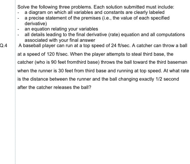 **Problem Description: Baseball Player and Catcher Scenario**

*Objective:* Solve the following three problems. Each solution submitted must include:
- A diagram on which all variables and constants are clearly labeled.
- A precise statement of the premises (i.e., the value of each specified derivative).
- An equation relating your variables.
- All details leading to the final derivative (rate) equation and all computations associated with your final answer.

*Problem Statement:*

A baseball player can run at a top speed of 24 ft/sec. A catcher can throw a ball at a speed of 120 ft/sec. When the player attempts to steal third base, the catcher (who is 90 feet from third base) throws the ball toward the third baseman when the runner is 30 feet from third base and running at top speed. 

Question: At what rate is the distance between the runner and the ball changing exactly 1/2 second after the catcher releases the ball? 

**Solution Steps:**
1. **Diagram Creation:**
   - Draw a diagram representing the baseball field situation. Label the positions of the player, catcher, and third base.
   - Indicate the distances: 90 feet (catcher to third base), 30 feet (runner from third base), and the positions of the runner and the ball.

2. **Premises Identification:**
   - Speed of the baseball player: 24 ft/sec.
   - Speed of the ball: 120 ft/sec.
   - Initial distance of the runner from third base: 30 feet.
   - Initial distance from the catcher to third base: 90 feet.

3. **Relation Equation:**
   - Let:
     - \( x \) be the position of the runner relative to third base.
     - \( y \) be the position of the ball relative to third base.
   - Form an equation relating \( x \) and \( y \) over time \( t \).

4. **Rate of Change Calculation:** 
   - Use derivative equations to calculate the rate at which the distance between the ball and the runner is changing 1/2 second after the ball is thrown.
   
5. **Detailed Steps and Computations:**
   - Start from the given premisses and derive the equation and then calculate the rate.

By working through the steps methodically, you’ll be able to find the rate at which the distance between the runner and the ball is changing after half a second.