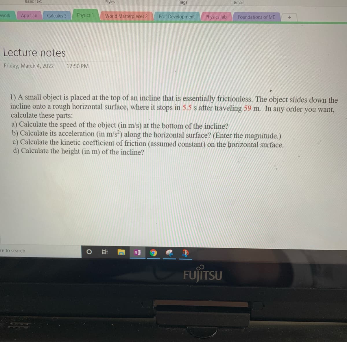 Basıc Text
Styles
Tags
Email
ework
App Lab
Calculus 3
Physics 1
World Masterpieces 2
Prof Development
Physics lab
Foundations of ME
+
Lecture notes
Friday, March 4, 2022
12:50 PM
1) A small object is placed at the top of an incline that is essentially frictionless. The object slides down the
incline onto a rough horizontal surface, where it stops in 5.5 s after traveling 59 m. In any order you want,
calculate these parts:
a) Calculate the speed of the object (in m/s) at the bottom of the incline?
b) Calculate its acceleration (in m/s*) along the horizontal surface? (Enter the magnitude.)
c) Calculate the kinetic coefficient of friction (assumed constant) on the horizontal surface.
d) Calculate the height (in m) of the incline?
re to search
N
FUJITSU
立
