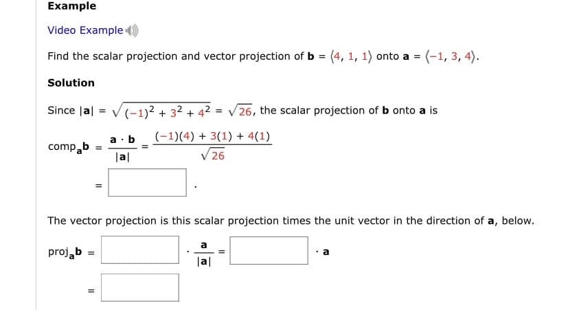 Example
Video Example
Find the scalar projection and vector projection of b = (4, 1, 1) onto a = (-1, 3, 4).
Solution
Since Jal = V(-1)2 + 32 + 42 = V26, the scalar projection of b onto a is
%3D
a · b
(-1)(4) + 3(1) + 4(1)
compab
|al
V 26
The vector projection is this scalar projection times the unit vector in the direction of a, below.
a
projąb =
|a|

