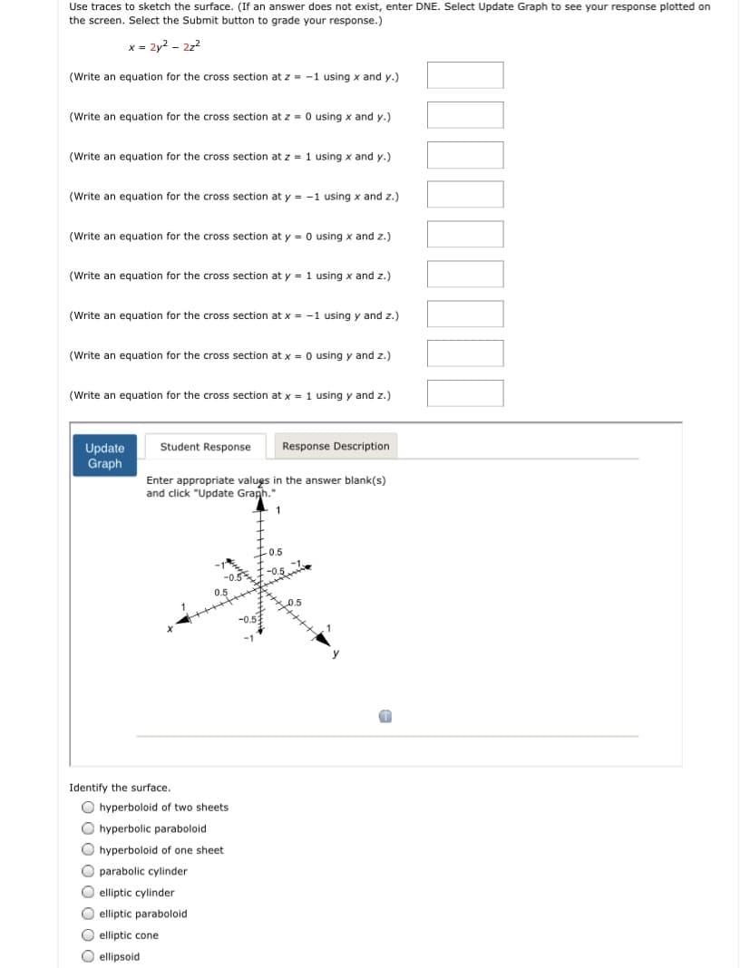 Use traces to sketch the surface. (If an answer does not exist, enter DNE. Select Update Graph to see your response plotted on
the screen. Select the Submit button to grade your response.)
x = 2y2 - 22?
(Write an equation for the cross section at z = -1 using x and y.)
(Write an equation for the cross section at z = 0 using x and y.)
(Write an equation for the cross section at z = 1 using x and y.)
(Write an equation for the cross section at y = -1 using x and z.)
(Write an equation for the cross section at y = 0 using x and z.)
(Write an equation for the cross section at y = 1 using x and z.)
(Write an equation for the cross section atx = -1 using y and z.)
(Write an equation for the cross section at x = 0 using y and z.)
(Write an equation for the cross section at x = 1 using y and z.)
Student Response
Response Description
Update
Graph
Enter appropriate values in the answer blank(s)
and click "Update Graph."
Identify the surface.
O hyperboloid of two sheets
O hyperbolic paraboloid
hyperboloid of one sheet
parabolic cylinder
O elliptic cylinder
O elliptic paraboloid
O elliptic cone
O ellipsoid
