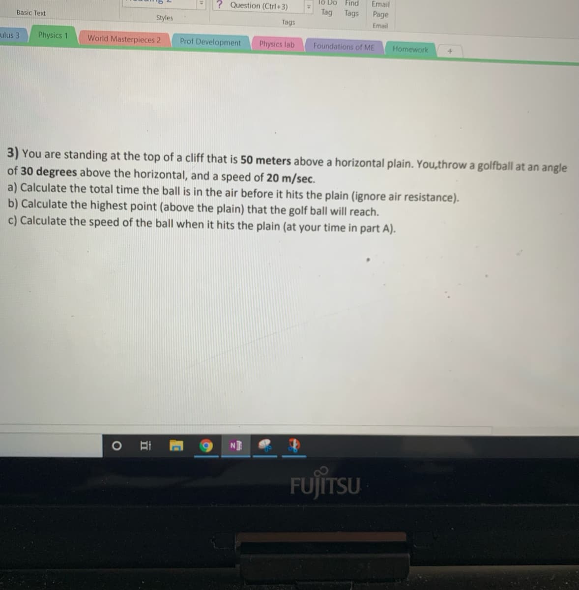 lo Do Find
Email
? Question (Ctrl+3)
Tag
Tags
Page
Basic Text
Styles
Tags
Email
ulus 3
Physics 1
World Masterpieces 2
Prof Development
Physics lab
Foundations of ME
Homework
3) You are standing at the top of a cliff that is 50 meters above a horizontal plain. You,throw a golfball at an angle
of 30 degrees above the horizontal, and a speed of 20 m/sec.
a) Calculate the total time the ball is in the air before it hits the plain (ignore air resistance).
b) Calculate the highest point (above the plain) that the golf ball will reach.
c) Calculate the speed of the ball when it hits the plain (at your time in part A).
1O
N
FUJITSU
