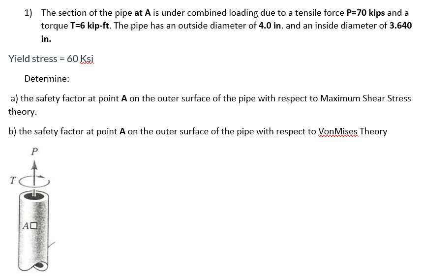 1) The section of the pipe at A is under combined loading due to a tensile force P=70 kips and a
torque T=6 kip-ft. The pipe has an outside diameter of 4.0 in. and an inside diameter of 3.640
in.
Yield stress = 60 Kşi
Determine:
a) the safety factor at point A on the outer surface of the pipe with respect to Maximum Shear Stress
theory.
b) the safety factor at point A on the outer surface of the pipe with respect to VonMises Theory
P
T
AO