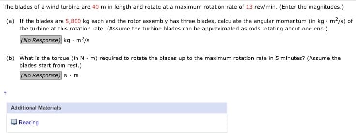 The blades of a wind turbine are 40 m in length and rotate at a maximum rotation rate of 13 rev/min. (Enter the magnitudes.)
(a) If the blades are 5,800 kg each and the rotor assembly has three blades, calculate the angular momentum (in kg · m2/s) of
the turbine at this rotation rate. (Assume the turbine blades can be approximated as rods rotating about one end.)
(No Response) kg · m?/s
(b) What is the torque (in N · m) required to rotate the blades up to the maximum rotation rate in 5 minutes? (Assume the
blades start from rest.)
(No Response) N. m
Additional Materials
Reading
