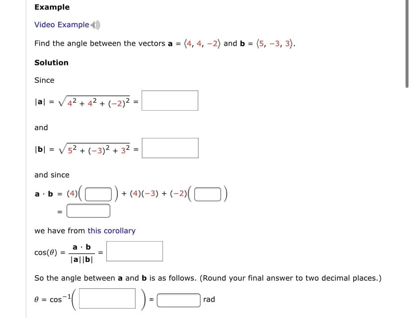 Example
Video Example
Find the angle between the vectors a = (4, 4, -2) and b = (5, -3, 3).
Solution
Since
|a| = V42 + 42 + (-2)² =
and
|b| = V52 + (-3)² + 32 =
and since
a ·b =
(4)((
+ (4)(-3) + (-2)( O)
we have from this corollary
a ·b
cos(0)
|a||b|
So the angle between a and b is as follows. (Round your final answer to two decimal places.)
1
e = COS
|rad
