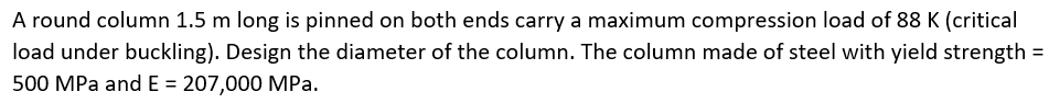 A round column 1.5 m long is pinned on both ends carry a maximum compression load of 88 K (critical
load under buckling). Design the diameter of the column. The column made of steel with yield strength =
500 MPa and E = 207,000 MPa.