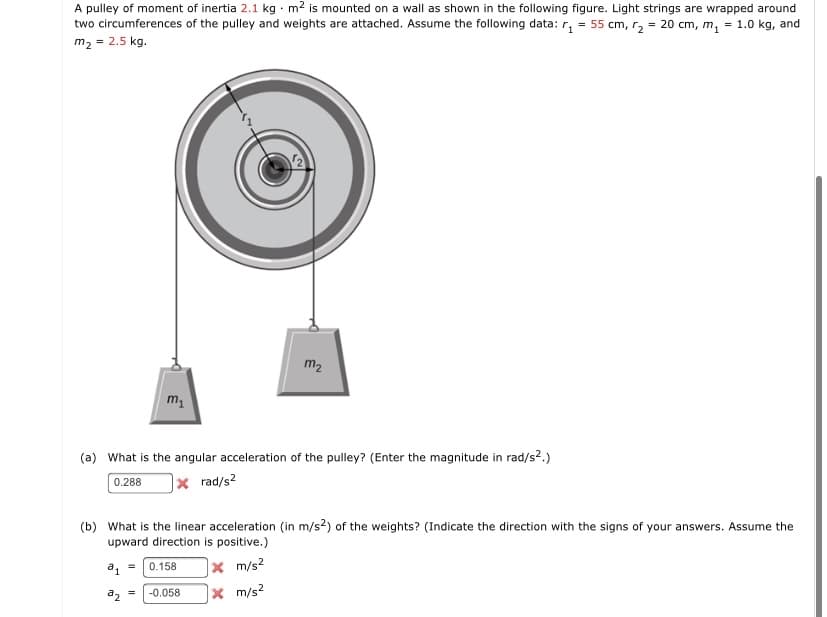 A pulley of moment of inertia 2.1 kg · m2 is mounted on a wall as shown in the following figure. Light strings are wrapped around
two circumferences of the pulley and weights are attached. Assume the following data: r, = 55 cm, r, = 20 cm, m, = 1.0 kg, and
m2 = 2.5 kg.
m2
(a) What is the angular acceleration of the pulley? (Enter the magnitude in rad/s2.)
0.288
|× rad/s2
(b) What is the linear acceleration (in m/s2) of the weights? (Indicate the direction with the signs of your answers. Assume the
upward direction is positive.)
|× m/s²
× m/s2
a, =
0.158
a, =
-0.058
