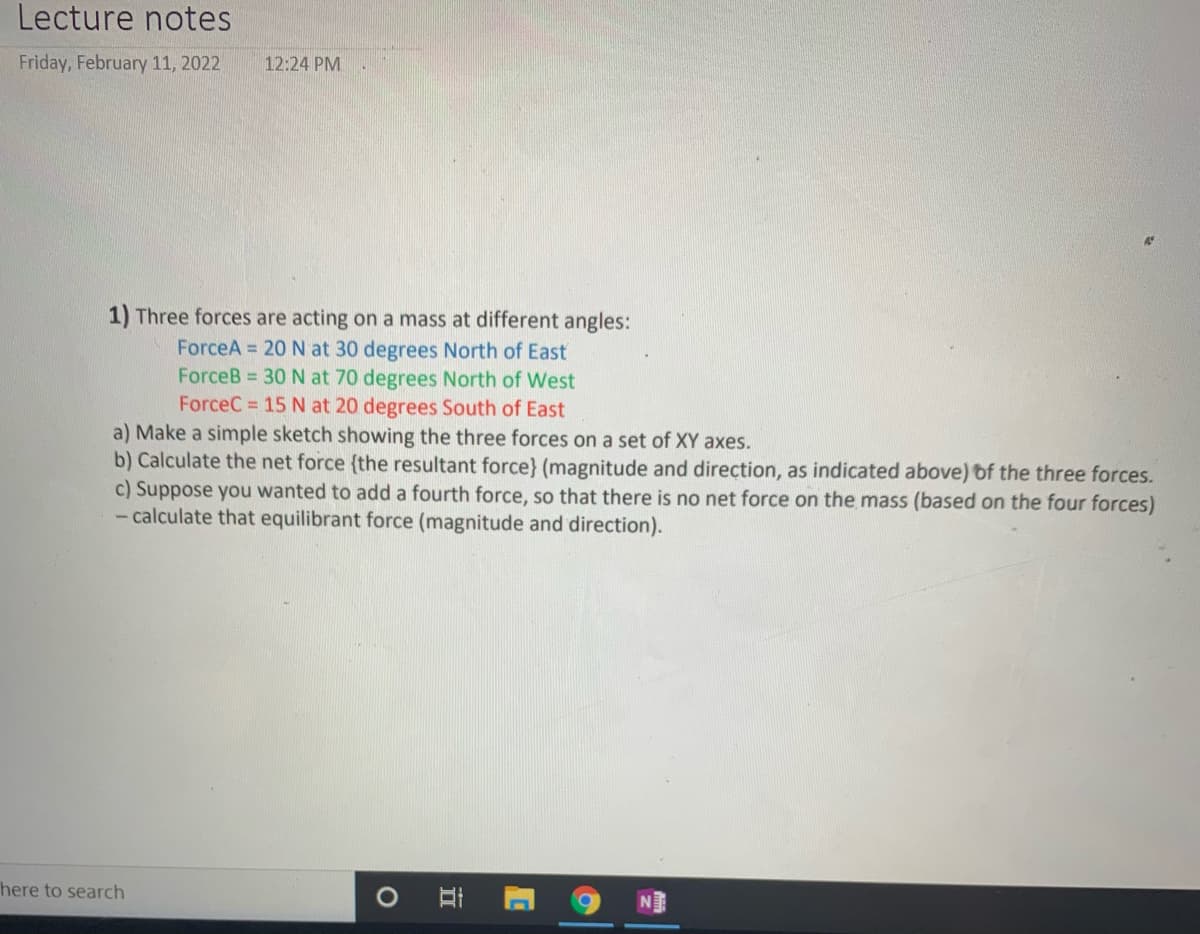 Lecture notes
Friday, February 11, 2022
12:24 PM
1) Three forces are acting on a mass at different angles:
ForceA 20 N at 30 degrees North of East
ForceB 30 N at 70 degrees North of West
ForceC = 15 N at 20 degrees South of East
a) Make a simple sketch showing the three forces on a set of XY axes.
b) Calculate the net force (the resultant force} (magnitude and direction, as indicated above) of the three forces.
c) Suppose you wanted to add a fourth force, so that there is no net force on the mass (based on the four forces)
- calculate that equilibrant force (magnitude and direction).
here to search
O Ai
N
