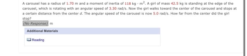 A carousel has a radius of 1.70 m and a moment of inertia of 118 kg m2. A girl of mass 42.5 kg is standing at the edge of the
carousel, which is rotating with an angular speed of 3.30 rad/s. Now the girl walks toward the center of the carousel and stops at
a certain distance from the center d. The angular speed of the carousel is now 5.0 rad/s. How far from the center did the girl
stop?
(No Response) m
Additional Materials
Reading
