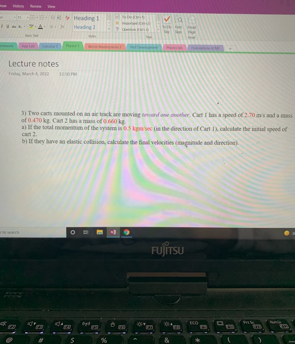 Эraw
History
Review
View
11 E Heading 1
V To Do (Ctrl+1)
-* Important (Ctrl +2)
pri
IU abc X, ay - A-E, X
Heading 2
To Do Find
Email
? Question (Ctrl+3)
Tag
Tags
Page
Basic Text
Styles
Tags
Email
omework
App Lab
Calculus 3
Physics 1
World Masterpieces 2
Prof Development
Physics lab
Foundations of ME
Lecture notes
Friday, March 4, 2022
12:50 PM
3) Two carts mounted on an air track are moving toward one another. Cart 1 has a speed of 2.70 m/s and a mass
of 0.470 kg. Cart 2 has a mass of 0.660 kg.
a) If the total momentum of the system is 0.5 kgm/sec (in the direction of Cart 1), calculate the initial speed of
cart 2.
b) If they have an elastic collision, calculate the final velocities (magnitude and direction).
e to search
NE
30
FUJITSU
CLT
FOVAO
ECO
F9
Num Lk
F12
Prt Sc
F2
F3
F4
(1p)
F5
F6
F8
F11
F7
F10
@
#3
$
%
&
立
