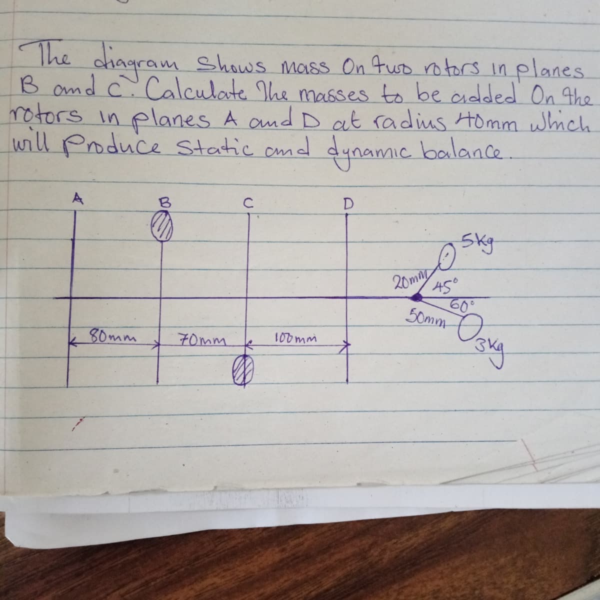 The chagram Shows mass On fuo ro tors in planes.
B and c. Calculate The masses to be added On the
rotors in planes A and D at radius Homm which
will Produce static amd dynamic balance.
A
B
D
Skg
45°
60°
50mm
20mm
80mm
70mm
100mm
