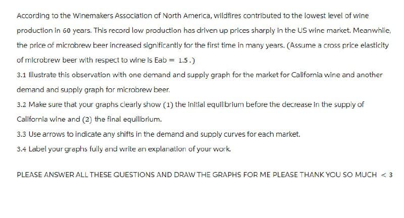 According to the Winemakers Association of North America, wildfires contributed to the lowest level of wine
production in 60 years. This record low production has driven up prices sharply in the US wine market. Meanwhile,
the price of microbrew beer increased significantly for the first time in many years. (Assume a cross price elasticity
of microbrew beer with respect to wine is Eab = 1.5.)
3.1 Illustrate this observation with one demand and supply graph for the market for California wine and another
demand and supply graph for microbrew beer.
3.2 Make sure that your graphs clearly show (1) the initial equilibrium before the decrease in the supply of
California wine and (2) the final equilibrium.
3.3 Use arrows to indicate any shifts in the demand and supply curves for each market.
3.4 Label your graphs fully and write an explanation of your work.
PLEASE ANSWER ALL THESE QUESTIONS AND DRAW THE GRAPHS FOR ME PLEASE THANK YOU SO MUCH < 3