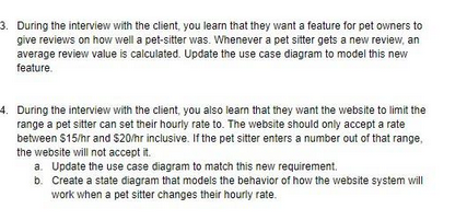 3. During the interview with the client, you learn that they want a feature for pet owners to
give reviews on how well a pet-sitter was. Whenever a pet sitter gets a new review, an
average review value is calculated. Update the use case diagram to model this new
feature.
4. During the interview with the client, you also learn that they want the website to limit the
range a pet sitter can set their hourly rate to. The website should only accept a rate
between $15/hr and $20/hr inclusive. If the pet sitter enters a number out of that range,
the website will not accept it.
a. Update the use case diagram to match this new requirement.
b. Create a state diagram that models the behavior of how the website system will
work when a pet sitter changes their hourly rate.