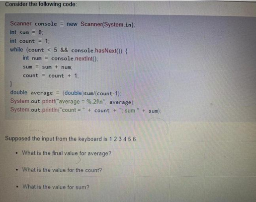 Consider the following code:
Scanner console = new Scanner(System.in);
int sum= 0;
int count = 1;
while (count < 5 && console.hasNext()) {
int num= console.nextInt():
sum sum + num,
count= count + 1;
}
double average = (double)sum/(count-1);
System.out.printf("average = %.2fin", average).
System.out.println("count=" + count+ sum" + sum)
Supposed the input from the keyboard is 1 2 3 4 5 6
• What is the final value for average?
• What is the value for the count?
. What is the value for sum?