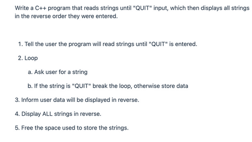 Write a C++ program that reads strings until "QUIT" input, which then displays all strings
in the reverse order they were entered.
1. Tell the user the program will read strings until "QUIT" is entered.
2. Loop
a. Ask user for a string
b. If the string is "QUIT" break the loop, otherwise store data
3. Inform user data will be displayed in reverse.
4. Display ALL strings in reverse.
5. Free the space used to store the strings.