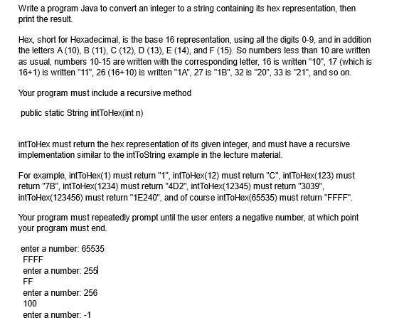 Write a program Java to convert an integer to a string containing its hex representation, then
print the result.
Hex, short for Hexadecimal, is the base 16 representation, using all the digits 0-9, and in addition
the letters A (10), B (11), C (12), D (13), E (14), and F (15). So numbers less than 10 are written
as usual, numbers 10-15 are written with the corresponding letter, 16 is written "10", 17 (which is
16+1) is written "11", 26 (16+10) is written "1A", 27 is "1B", 32 is "20", 33 is "21", and so on.
Your program must include a recursive method
public static String intToHex(int n)
intToHex must return the hex representation of its given integer, and must have a recursive
implementation similar to the intToString example in the lecture material.
For example, intToHex(1) must return "1", intToHex(12) must return "C", intToHex(123) must
return "7B", intToHex(1234) must return "4D2", intToHex(12345) must return "3039",
intToHex(123456) must return "1E240", and of course intToHex(65535) must return "FFFF".
Your program must repeatedly prompt until the user enters a negative number, at which point
your program must end.
enter a number: 65535
FFFF
enter a number: 255
FF
enter a number: 256
100
enter a number: -1