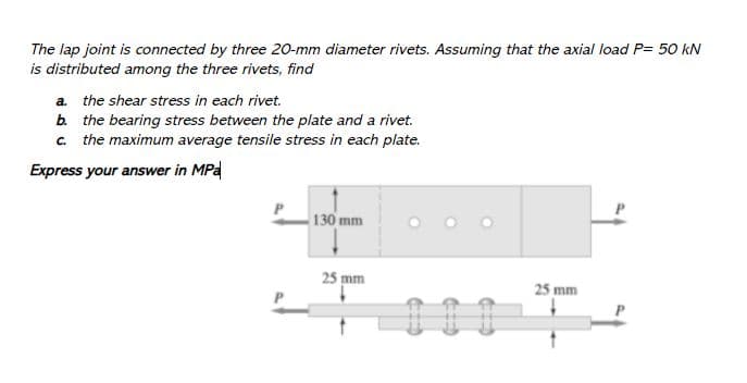 The lap joint is connected by three 20-mm diameter rivets. Assuming that the axial load P= 50 kN
is distributed among the three rivets, find
a. the shear stress in each rivet.
b. the bearing stress between the plate and a rivet.
c. the maximum average tensile stress in each plate.
