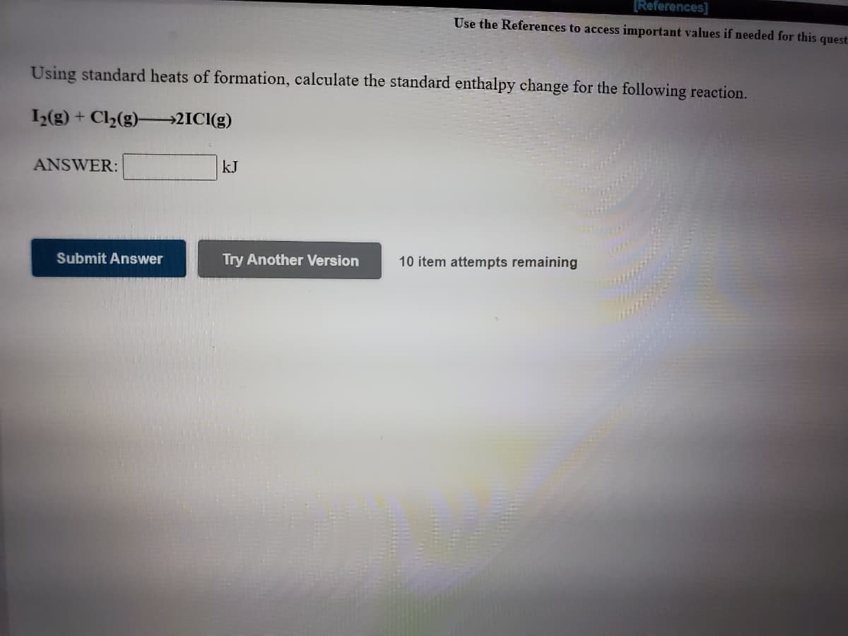 [References]
Use the References to access important values if needed for this quest
Using standard heats of formation, calculate the standard enthalpy change for the following reaction.
1(g) + Cl2(g)-2ICI(g)
ANSWER:
kJ
Submit Answer
Try Another Version
10 item attempts remaining
