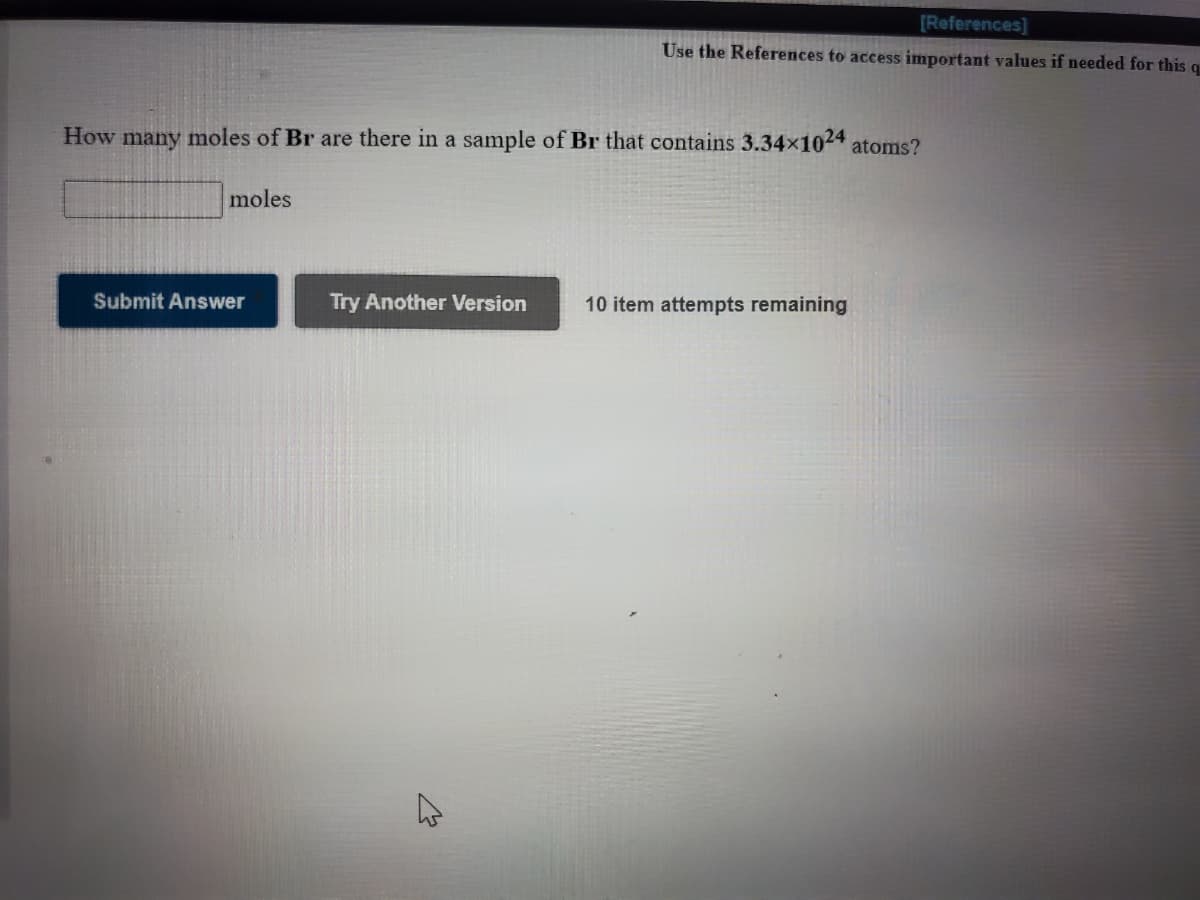 [References]
Use the References to access important values if needed for this q
How many moles of Br are there in a sample of Br that contains 3.34x1024 atoms?
moles
Submit Answer
Try Another Version
10 item attempts remaining
