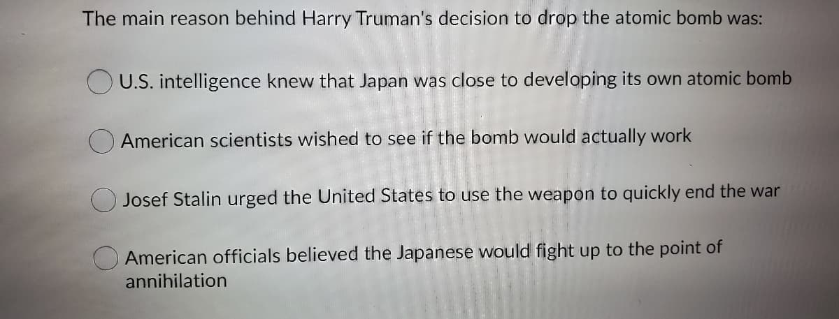 The main reason behind Harry Truman's decision to drop the atomic bomb was:
O U.S. intelligence knew that Japan was close to developing its own atomic bomb
American scientists wished to see if the bomb would actually work
Josef Stalin urged the United States to use the weapon to quickly end the war
American officials believed the Japanese would fight up to the point of
annihilation
