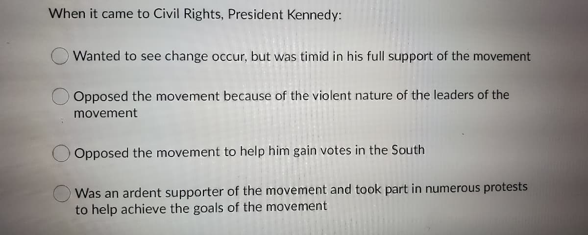 When it came to Civil Rights, President Kennedy:
O Wanted to see change occur, but was timid in his full support of the movement
Opposed the movement because of the violent nature of the leaders of the
movement
Opposed the movement to help him gain votes in the South
O Was an ardent supporter of the movement and took part in numerous protests
to help achieve the goals of the movement
