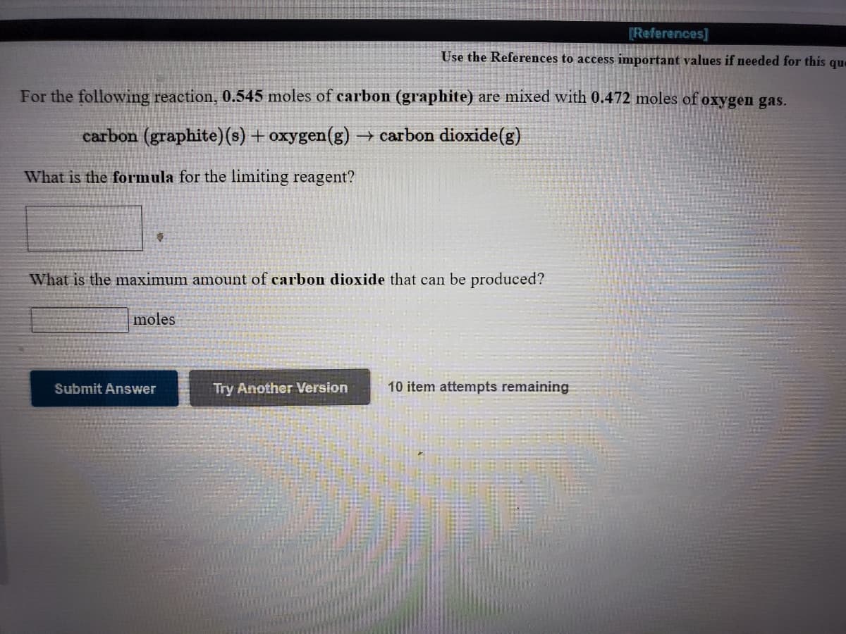 [References]
Use the References to access important values if needed for this que
For the following reaction, 0.545 moles of carbon (graphite) are mixed with 0.472 moles of oxygen gas.
carbon (graphite)(s) + oxygen(g) → carbon dioxide(g)
What is the formula for the limiting reagent?
What is the maximum amount of carbon dioxide that can be produced?
moles
Submit Answer
Try Another Version
10 item attempts remaining
