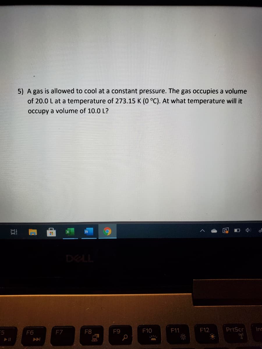 5) A gas is allowed to cool at a constant pressure. The gas occupies a volume
of 20.0 L at a temperature of 273.15 K (0 °C). At what temperature will it
occupy a volume of 10.0 L?
DELL
F6
FZ
F8
F9
F10
F11
F12
PrtScr
Ins
