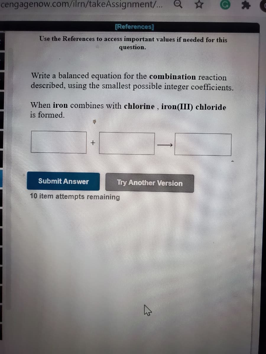 cengagenow.com/ilrn/takeAssignment/... Q
[References]
Use the References to access important values if needed for this
question.
Write a balanced equation for the combination reaction
described, using the smallest possible integer coefficients.
When iron combines with chlorine, iron(III) chloride
is formed.
Submit Answer
Try Another Version
10 item attempts remaining
