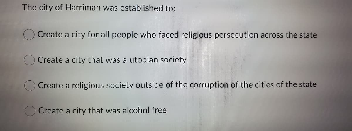 The city of Harriman was established to:
O Create a city for all people who faced religious persecution across the state
Create a city that was a utopian society
Create a religious society outside of the corruption of the cities of the state
O Create a city that was alcohol free
