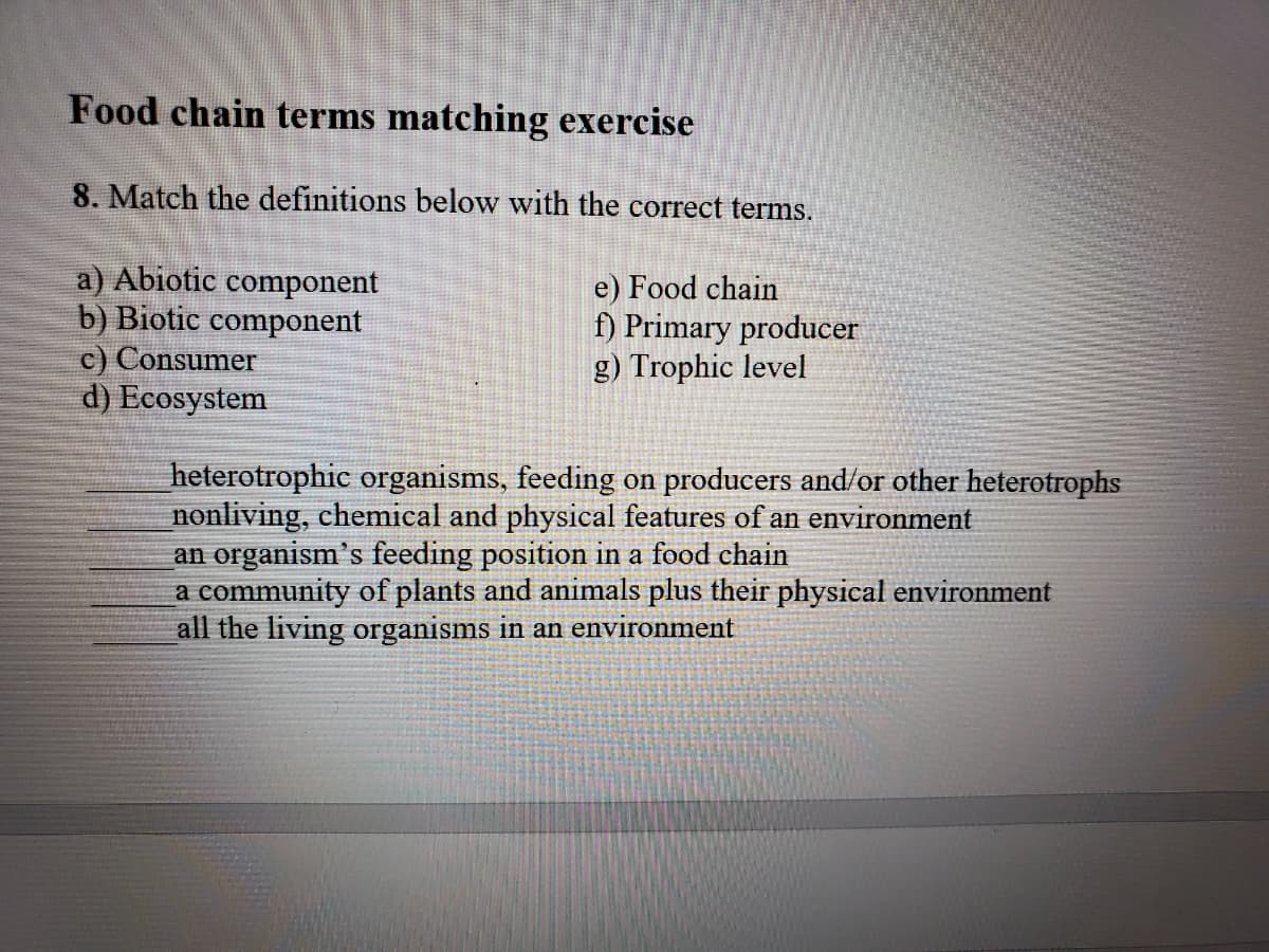 Food chain terms matching exercise
8. Match the definitions below with the correct terms.
a) Abiotic component
b) Biotic component
c) Consumer
d) Ecosystem
e) Food chain
f) Primary producer
g) Trophic level
heterotrophic organisms, feeding on producers and/or other heterotrophs
nonliving, chemical and physical features of an environment
an organism's feeding position in a food chain
a community of plants and animals plus their physical environment
all the living organisms in an environment
