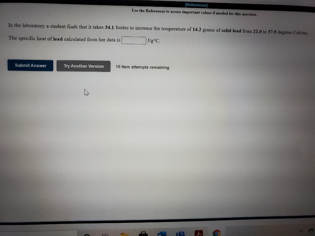 [References]
Use the References to access important values if needed for this question.
In the laboratory a student finds that it takes 34.1 Joules to increase the temperature of 14.2 grams of solid lead from 22.0 to 37.9 degrees Celsius.
The specific heat of lead calculated from her data is
| J/g°C.
Submit Answer
Try Another Version
10 item attempts remaining
