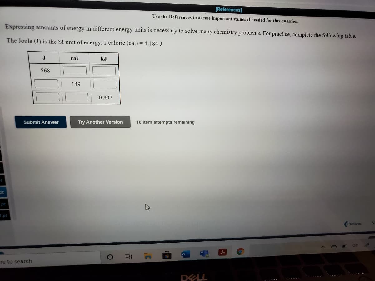 [References]
Use the References to access important values if needed for this question.
Expressing amounts of energy in different energy units is necessary to solve many chemistry problems. For practice, complete the following table.
The Joule (J) is the SI unit of energy. 1 calorie (cal) = 4.184 J
J
cal
kJ
568
149
0.807
Submit Answer
Try Another Version
10 item attempts remaining
pt
pt
pt
Previous
Ne
re to search
DELL
