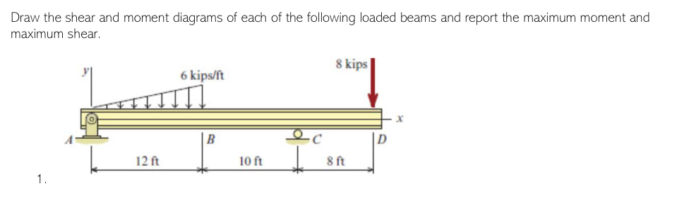 Draw the shear and moment diagrams of each of the following loaded beams and report the maximum moment and
maximum shear.
1.
12 ft
6 kips/ft
B
10 ft
-C
8 kips
8 ft
x