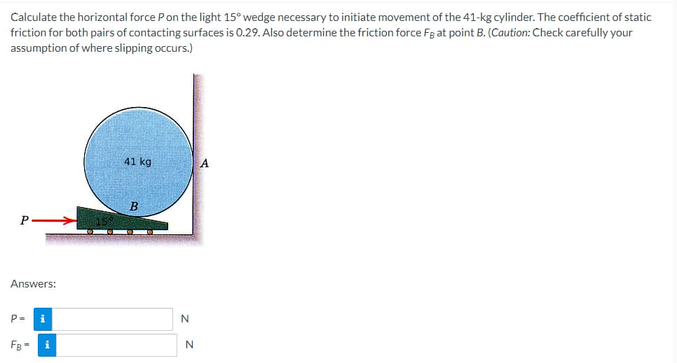 Calculate the horizontal force P on the light 15° wedge necessary to initiate movement of the 41-kg cylinder. The coefficient of static
friction for both pairs of contacting surfaces is 0.29. Also determine the friction force FB at point B. (Caution: Check carefully your
assumption of where slipping occurs.)
P
Answers:
P =
i
FB= i
41 kg
B
N
N
A