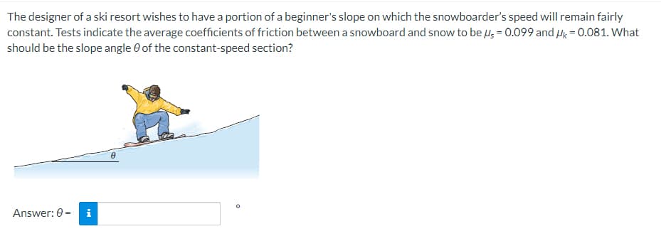 The designer of a ski resort wishes to have a portion of a beginner's slope on which the snowboarder's speed will remain fairly
constant. Tests indicate the average coefficients of friction between a snowboard and snow to be us = 0.099 and k = 0.081. What
should be the slope angle of the constant-speed section?
Answer: 0 = i