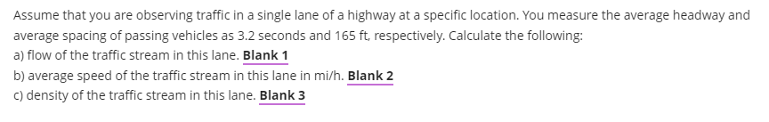 Assume that you are observing traffic in a single lane of a highway at a specific location. You measure the average headway and
average spacing of passing vehicles as 3.2 seconds and 165 ft, respectively. Calculate the following:
a) flow of the traffic stream in this lane. Blank 1
b) average speed of the traffic stream in this lane in mi/h. Blank 2
c) density of the traffic stream in this lane. Blank 3