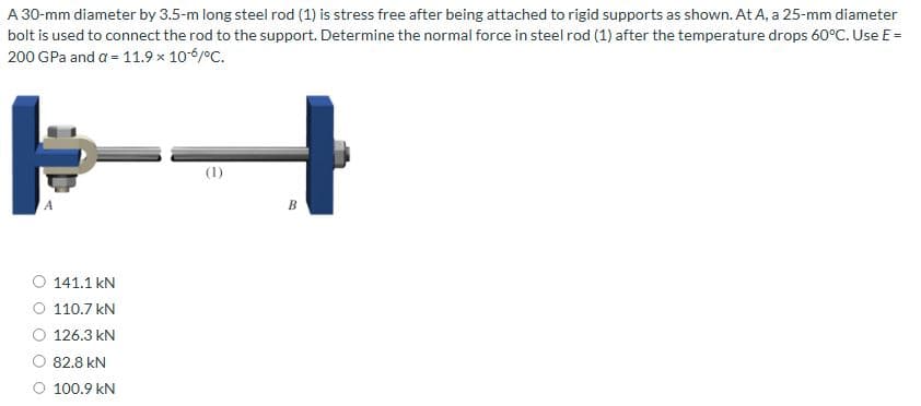 A 30-mm diameter by 3.5-m long steel rod (1) is stress free after being attached to rigid supports as shown. At A, a 25-mm diameter
bolt is used to connect the rod to the support. Determine the normal force in steel rod (1) after the temperature drops 60°C. Use E =
200 GPa and a = 11.9 x 10-6/°C.
141.1 kN
110.7 kN
126.3 kN
82.8 kN
100.9 kN
(1)
B