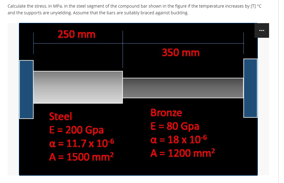 Calculate the stress, in MPa, in the steel segment of the compound bar shown in the figure if the temperature increases by [T] °C
and the supports are unyielding. Assume that the bars are suitably braced against buckling.
250 mm
Steel
E = 200 Gpa
α = 11.7 x 10-6
A = 1500 mm²
350 mm
Bronze
E = 80 Gpa
a = 18 x 10-6
A = 1200 mm²
: