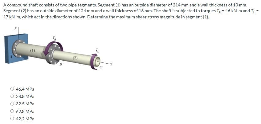 A compound shaft consists of two pipe segments. Segment (1) has an outside diameter of 214 mm and a wall thickness of 10 mm.
Segment (2) has an outside diameter of 124 mm and a wall thickness of 16 mm. The shaft is subjected to torques Tg = 46 kN-m and Tc=
17 kN-m, which act in the directions shown. Determine the maximum shear stress magnitude in segment (1).
46.4 MPa
38.8 MPa
32.5 MPa
62.8 MPa
42.2 MPa
B
(2)
Tc