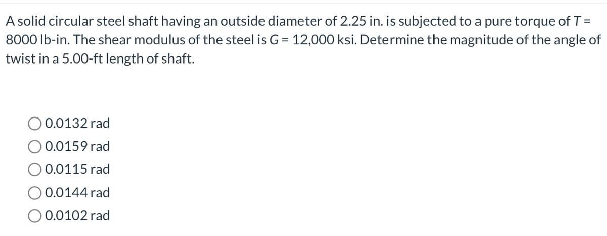 A solid circular steel shaft having an outside diameter of 2.25 in. is subjected to a pure torque of T =
8000 lb-in. The shear modulus of the steel is G = 12,000 ksi. Determine the magnitude of the angle of
twist in a 5.00-ft length of shaft.
0.0132 rad
0.0159 rad
0.0115 rad
0.0144 rad
0.0102 rad