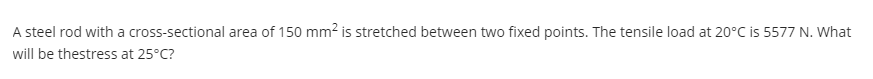 A steel rod with a cross-sectional area of 150 mm² is stretched between two fixed points. The tensile load at 20°C is 5577 N. What
will be thestress at 25°C?