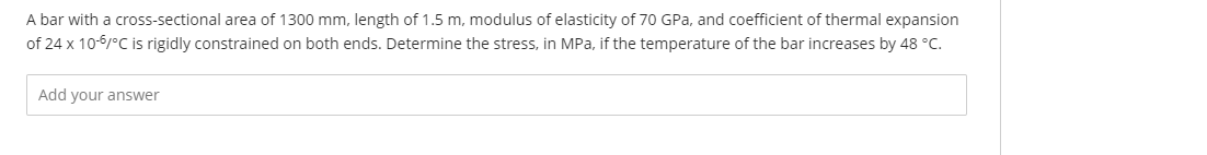 A bar with a cross-sectional area of 1300 mm, length of 1.5 m, modulus of elasticity of 70 GPa, and coefficient of thermal expansion
of 24 x 10-6/°C is rigidly constrained on both ends. Determine the stress, in MPa, if the temperature of the bar increases by 48 °C.
Add your answer