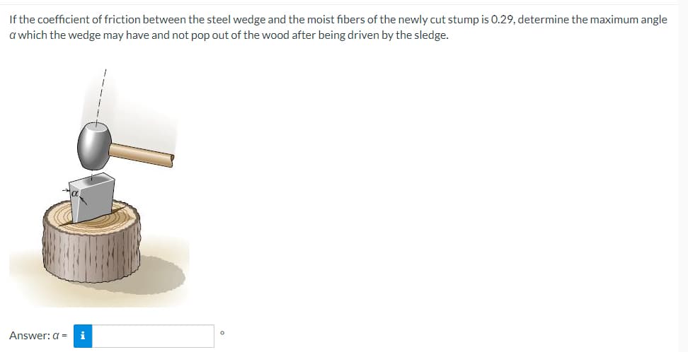 If the coefficient of friction between the steel wedge and the moist fibers of the newly cut stump is 0.29, determine the maximum angle
a which the wedge may have and not pop out of the wood after being driven by the sledge.
Answer: a =
i