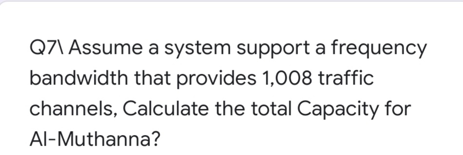 Q7\ Assume a system support a frequency
bandwidth that provides 1,008 traffic
channels, Calculate the total Capacity for
Al-Muthanna?
