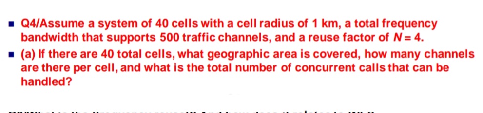 - Q4/Assume a system of 40 cells with a cell radius of 1 km, a total frequency
bandwidth that supports 500 traffic channels, and a reuse factor of N= 4.
- (a) If there are 40 total cells, what geographic area is covered, how many channels
are there per cell, and what is the total number of concurrent calls that can be
handled?
