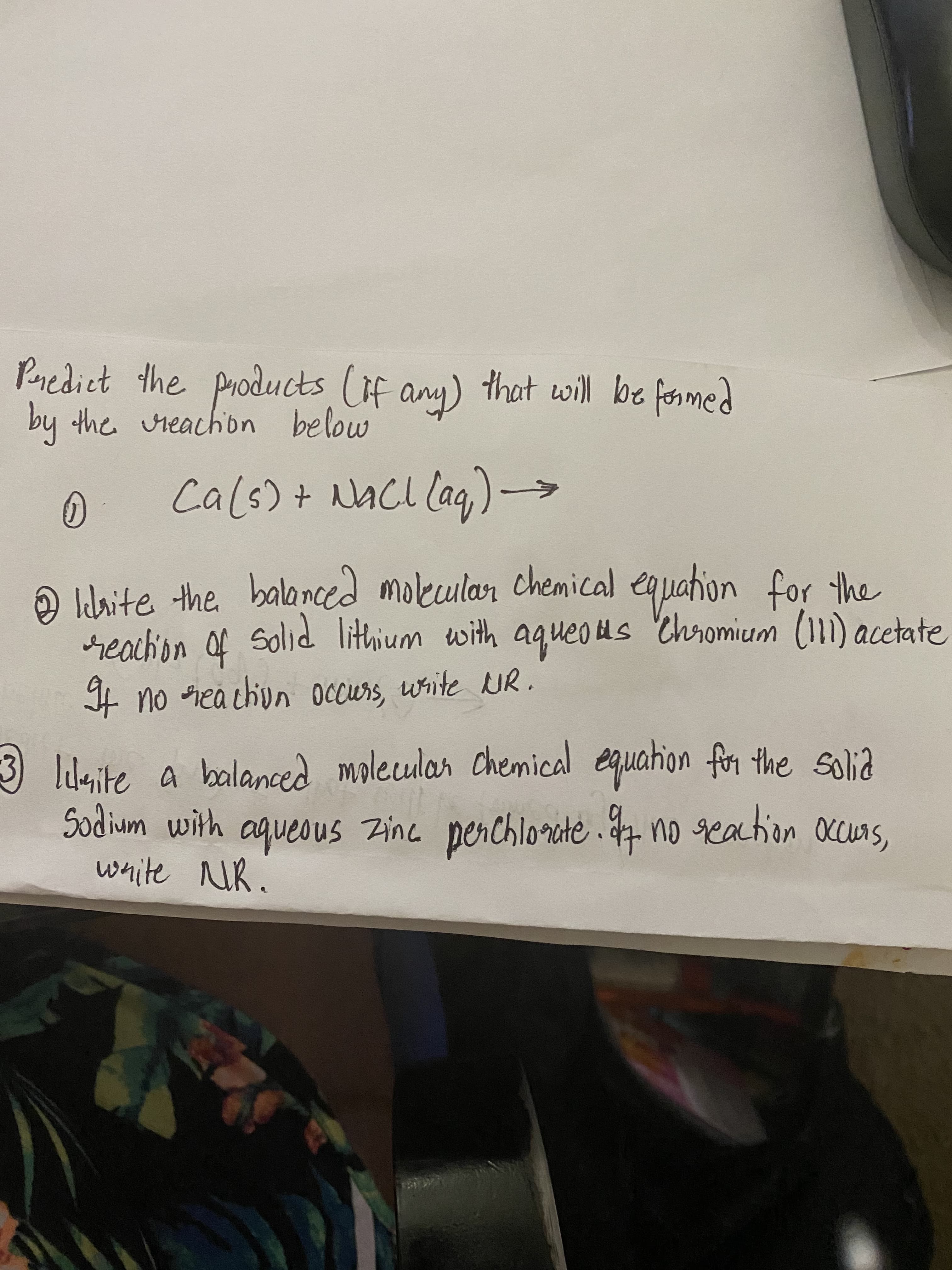 0
Cals) + NAC lag) –
O White the balanced molecular chemical equation for the
reachion f Solid lithium with aqueo us Chromium (111) acetat:
4 no iea chun occurs, write UR.
Idaite a balanced molecular Chemical equahion for the Solia
Sodium with aqueous Zinc perchlorite . 7 no geaction ccuns,
