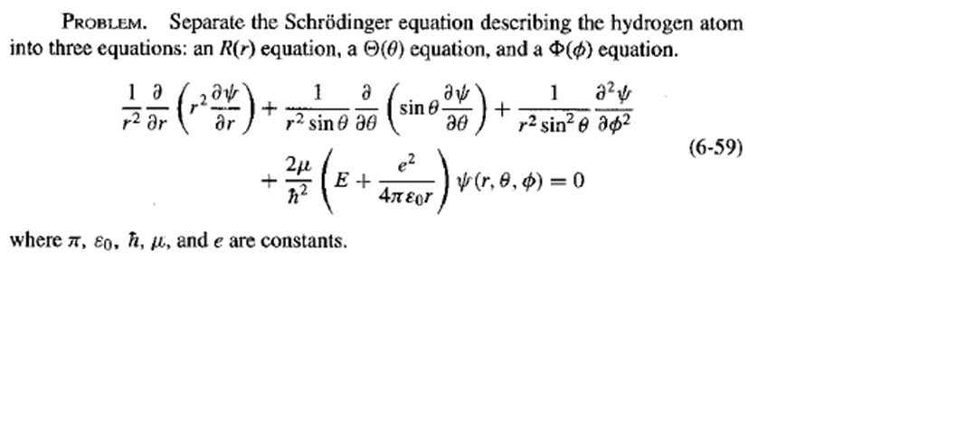 PROBLEM. Separate the Schrödinger equation describing the hydrogen atom
into three equations: an R(r) equation, a O(0) equation, and a $($) equation.
1
a
sin 8
1
r2 ar
ar
r? sin e a0
+
r2 sin? e ap²
(6-59)
e?
E +
47 Eor
V (r, 0, $) =
where 7, ɛ0, h, u, and e are constants.
