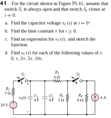 41 For the circuit shown in Figure P5.41, assume that
switch Sj is always open and that switch Sz closes at
t= 0.
a. Find the capacitor voltage vc(t) at t = 0+.
b. Find the time constant r for t> 0.
c. Find an expression for vc(t), and sketch the
function.
d. Find vc(t) for each of the following values of t:
0, τ, 2τ, 5τ, 10τ.
R2
4Ω.
ww
S1
S2
R1
C2 R3
4F 32
C1
R4
vc(t)
4 A
20 V
