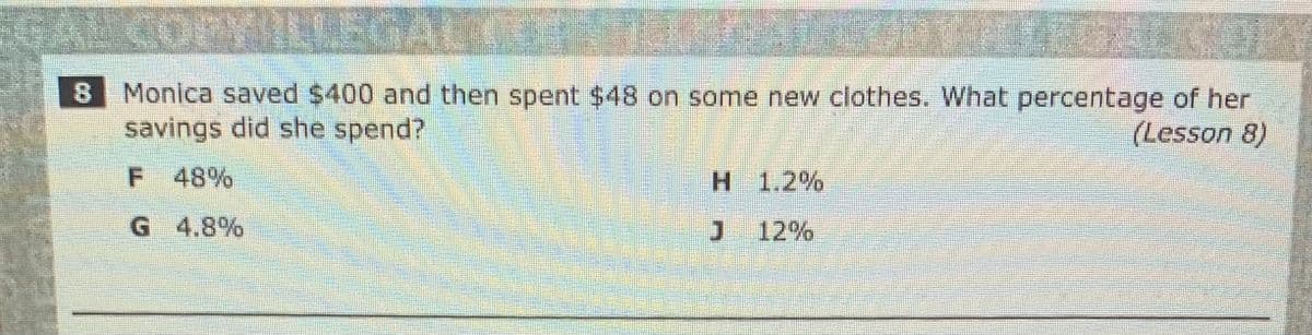 8 Monica saved $400 and then spent $48 on some new clothes. What percentage of her
savings did she spend?
(Lesson 8)
F 48%
H 1.2%
G 4.8%
12%
