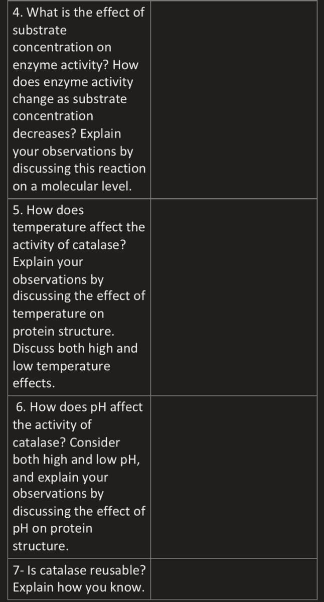 4. What is the effect of
substrate
concentration on
enzyme activity? How
does enzyme activity
change as substrate
concentration
decreases? Explain
your observations by
discussing this reaction
on a molecular level.
5. How does
temperature affect the
activity of catalase?
Explain your
observations by
discussing the effect of
temperature on
protein structure.
Discuss both high and
low temperature
effects.
6. How does pH affect
the activity of
catalase? Consider
both high and low pH,
and explain your
observations by
discussing the effect of
pH on protein
structure.
7- Is catalase reusable?
Explain how you know.
