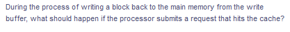 During the process of writing a block back to the main memory from the write
buffer, what should happen if the processor submits a request that hits the cache?